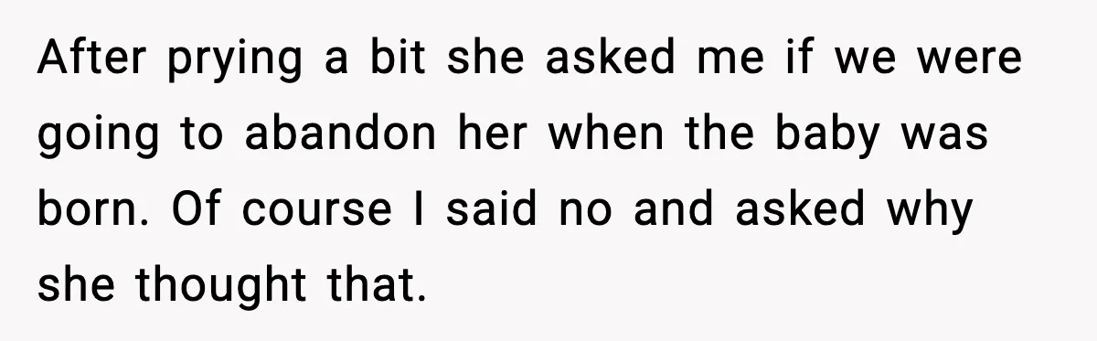 After prying a bit she asked me if we were going to abandon her when the baby was born. Of course I said no and asked why she thought that.