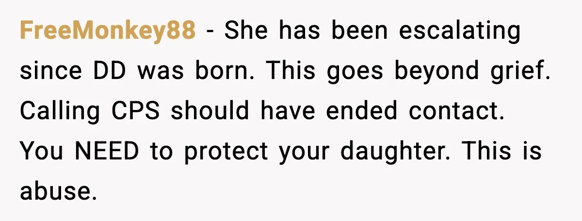 FreeMonkey88 - She has been escalating since DD was born. This goes beyond grief. Calling CPS should have ended contact. You NEED to protect your daughter. This is abuse.