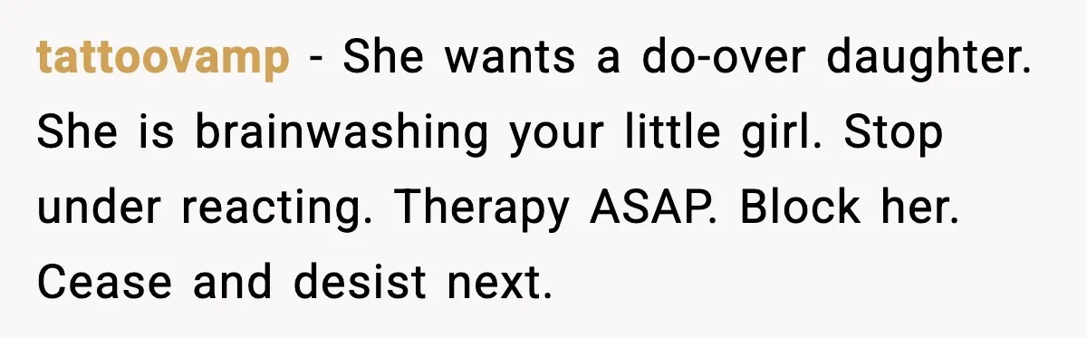 tattoovamp - She wants a do-over daughter. She is brainwashing your little girl. Stop under reacting. Therapy ASAP. Block her. Cease and desist next.