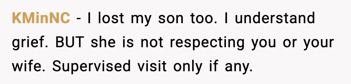KMinNC - I lost my son too. I understand grief. BUT she is not respecting you or your wife. Supervised visit only if any.