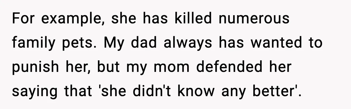 For example, she has killed numerous family pets. My dad always has wanted to punish her, but my mom defended her saying that 'she didn't know any better'.