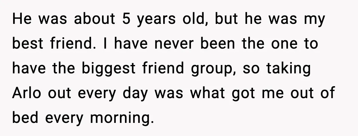 He was about 5 years old, but he was my best friend. I have never been the one to have the biggest friend group, so taking Arlo out every day...