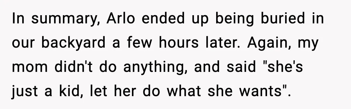 In summary, Arlo ended up being buried in our backyard a few hours later. Again, my mom didn't do anything, and said "she's just a kid, let her do what...