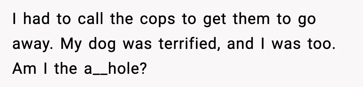 I had to call the cops to get them to go away. My dog was terrified, and I was too. Am I the a__hole?