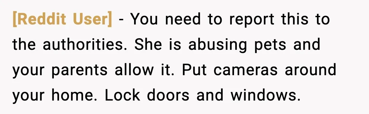 [Reddit User] - You need to report this to the authorities. She is abusing pets and your parents allow it. Put cameras around your home. Lock doors and windows.