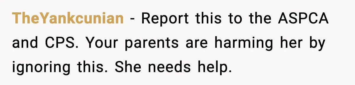 TheYankcunian - Report this to the ASPCA and CPS. Your parents are harming her by ignoring this. She needs help.