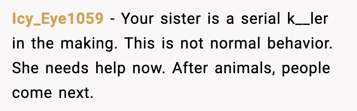 Icy_Eye1059 - Your sister is a serial k__ler in the making. This is not normal behavior. She needs help now. After animals, people come next.