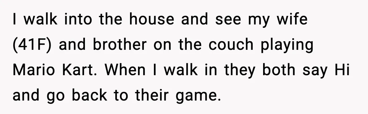 I walk into the house and see my wife (41F) and brother on the couch playing Mario Kart. When I walk in they both say Hi and go back to...