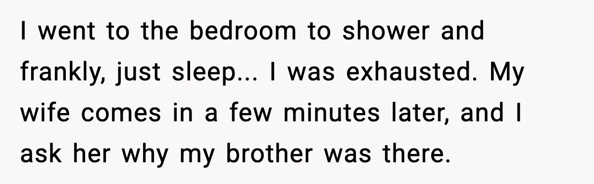 I went to the bedroom to shower and frankly, just sleep... I was exhausted. My wife comes in a few minutes later, and I ask her why my brother was...