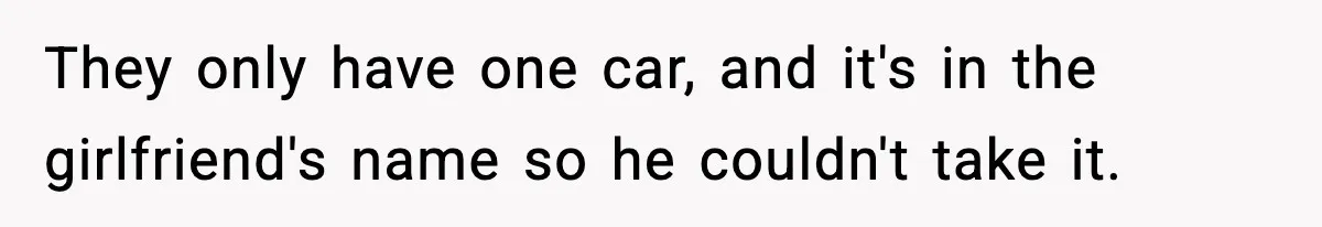 They only have one car, and it's in the girlfriend's name so he couldn't take it.
