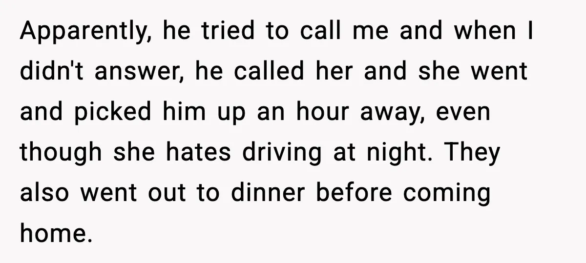 Apparently, he tried to call me and when I didn't answer, he called her and she went and picked him up an hour away, even though she hates driving at...