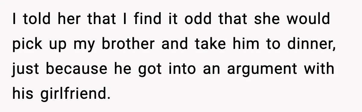 I told her that I find it odd that she would pick up my brother and take him to dinner, just because he got into an argument with his girlfriend.