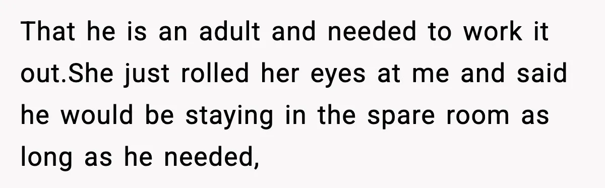 That he is an adult and needed to work it out.She just rolled her eyes at me and said he would be staying in the spare room as long as...
