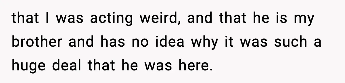 that I was acting weird, and that he is my brother and has no idea why it was such a huge deal that he was here.