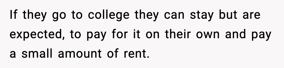 If they go to college they can stay but are expected, to pay for it on their own and pay a small amount of rent.