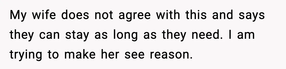 My wife does not agree with this and says they can stay as long as they need. I am trying to make her see reason.