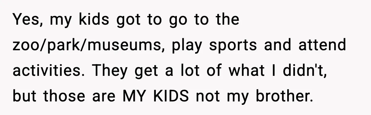 Yes, my kids got to go to the zoo/park/museums, play sports and attend activities. They get a lot of what I didn't, but those are MY KIDS not my brother.