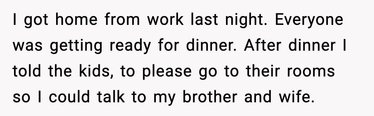 I got home from work last night. Everyone was getting ready for dinner. After dinner I told the kids, to please go to their rooms so I could talk to...