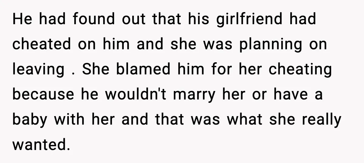 He had found out that his girlfriend had cheated on him and she was planning on leaving . She blamed him for her cheating because he wouldn't marry her or...