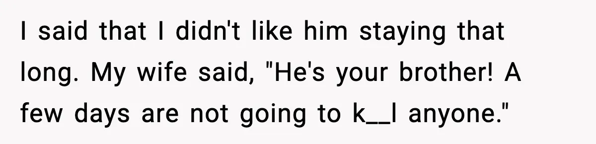 I said that I didn't like him staying that long. My wife said, "He's your brother! A few days are not going to k__l anyone."
