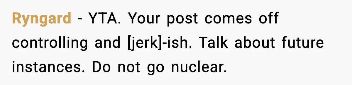 Ryngard - YTA. Your post comes off controlling and [jerk]-ish. Talk about future instances. Do not go nuclear.
