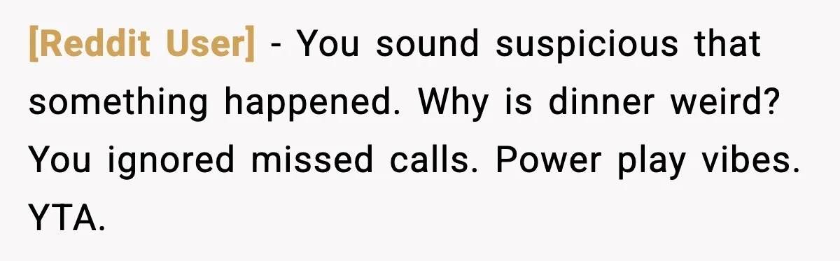 [Reddit User] - You sound suspicious that something happened. Why is dinner weird? You ignored missed calls. Power play vibes. YTA.
