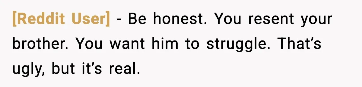 [Reddit User] - Be honest. You resent your brother. You want him to struggle. That’s ugly, but it’s real.