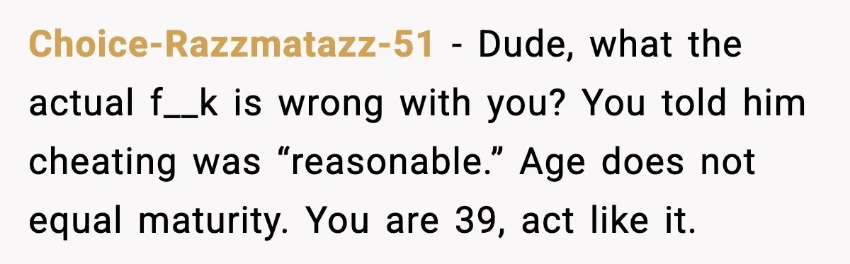 Choice-Razzmatazz-51 - Dude, what the actual f__k is wrong with you? You told him cheating was “reasonable.” Age does not equal maturity. You are 39, act like it.