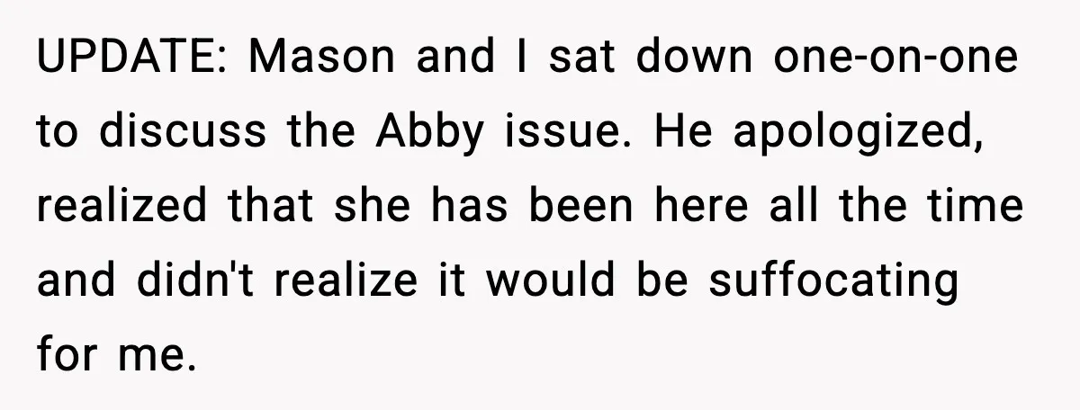 UPDATE: Mason and I sat down one-on-one to discuss the Abby issue. He apologized, realized that she has been here all the time and didn't realize it would be suffocating...