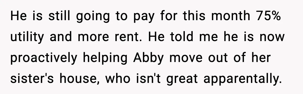 He is still going to pay for this month 75% utility and more rent. He told me he is now proactively helping Abby move out of her sister's house, who...
