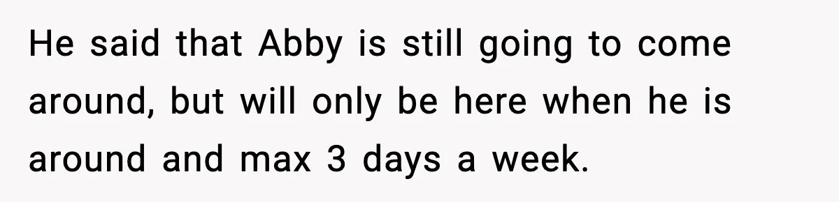 He said that Abby is still going to come around, but will only be here when he is around and max 3 days a week.
