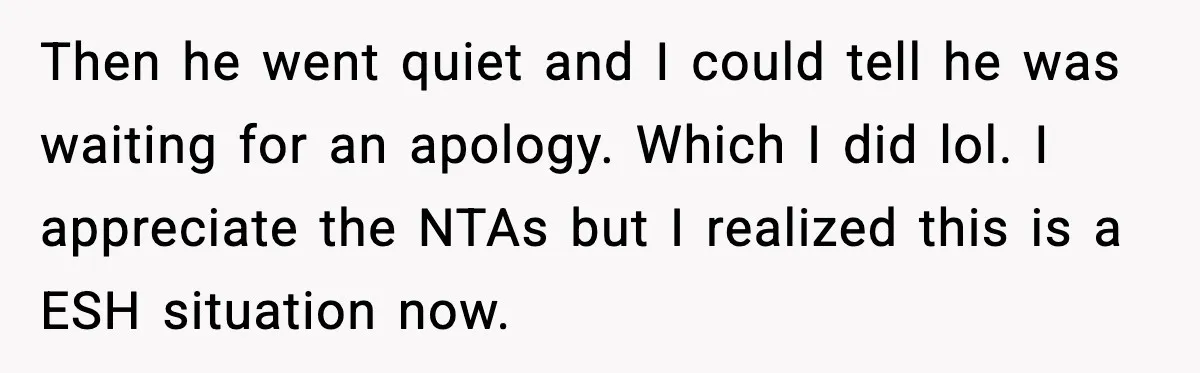 Then he went quiet and I could tell he was waiting for an apology. Which I did lol. I appreciate the NTAs but I realized this is a ESH situation...