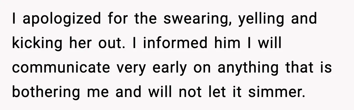 I apologized for the swearing, yelling and kicking her out. I informed him I will communicate very early on anything that is bothering me and will not let it simmer.