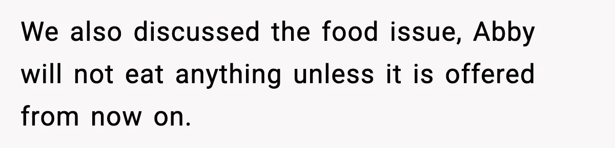 We also discussed the food issue, Abby will not eat anything unless it is offered from now on.