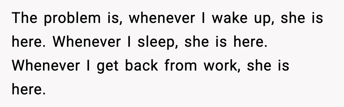 The problem is, whenever I wake up, she is here. Whenever I sleep, she is here. Whenever I get back from work, she is here.