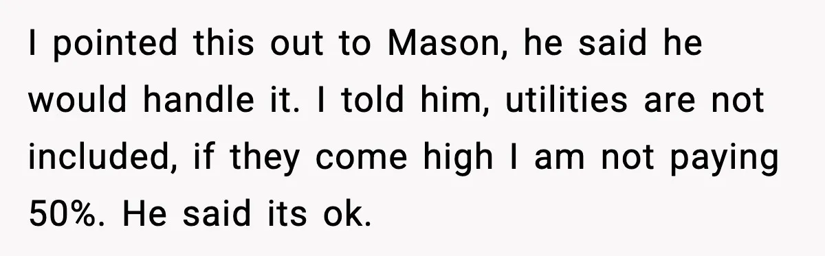 I pointed this out to Mason, he said he would handle it. I told him, utilities are not included, if they come high I am not paying 50%. He said...