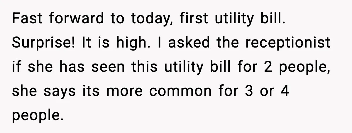 Fast forward to today, first utility bill. Surprise! It is high. I asked the receptionist if she has seen this utility bill for 2 people, she says its more common...