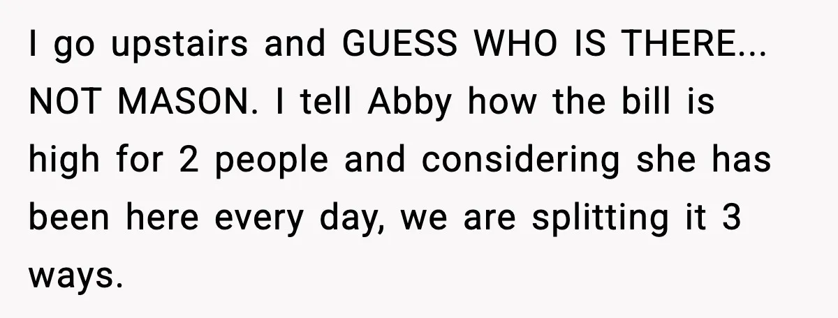 I go upstairs and GUESS WHO IS THERE... NOT MASON. I tell Abby how the bill is high for 2 people and considering she has been here every day, we...
