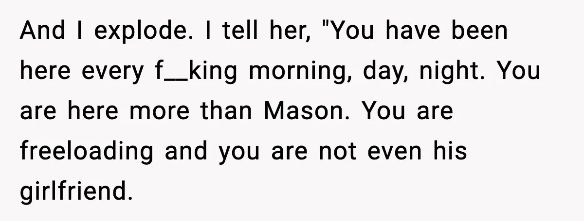 And I explode. I tell her, "You have been here every f__king morning, day, night. You are here more than Mason. You are freeloading and you are not even his...