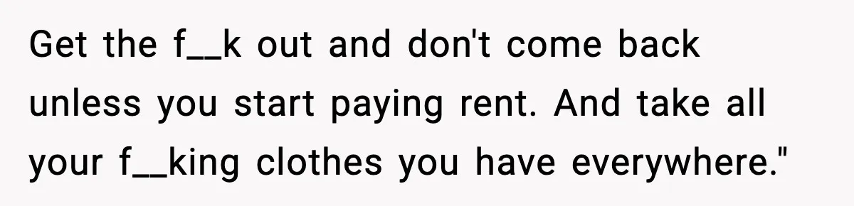 Get the f__k out and don't come back unless you start paying rent. And take all your f__king clothes you have everywhere."