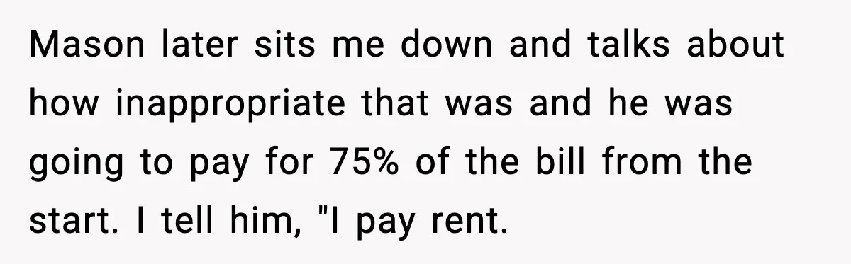 Mason later sits me down and talks about how inappropriate that was and he was going to pay for 75% of the bill from the start. I tell him, "I...