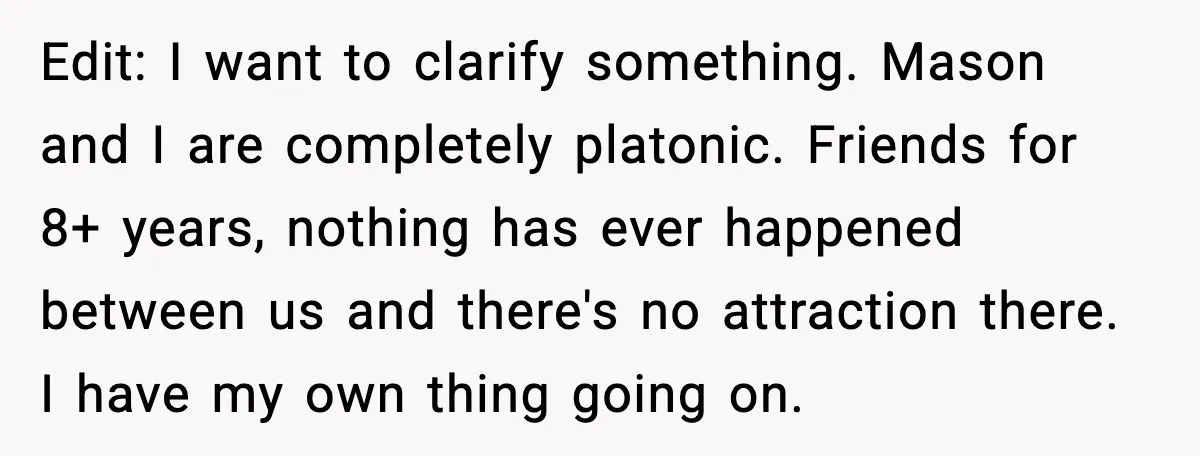 Edit: I want to clarify something. Mason and I are completely platonic. Friends for 8+ years, nothing has ever happened between us and there's no attraction there. I have my...