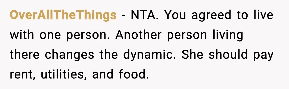 OverAllTheThings - NTA. You agreed to live with one person. Another person living there changes the dynamic. She should pay rent, utilities, and food.