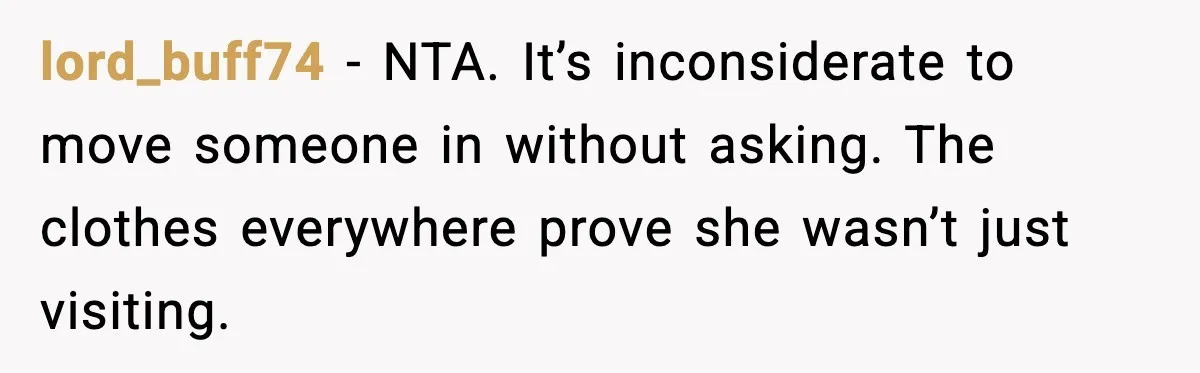 lord_buff74 - NTA. It’s inconsiderate to move someone in without asking. The clothes everywhere prove she wasn’t just visiting.