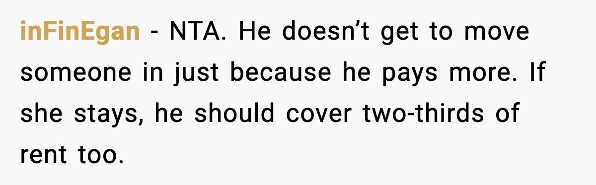 inFinEgan - NTA. He doesn’t get to move someone in just because he pays more. If she stays, he should cover two-thirds of rent too.