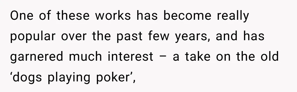 One of these works has become really popular over the past few years, and has garnered much interest – a take on the old ‘dogs playing poker’,