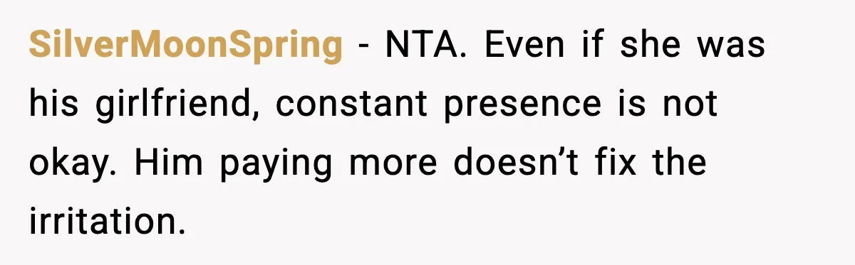 SilverMoonSpring - NTA. Even if she was his girlfriend, constant presence is not okay. Him paying more doesn’t fix the irritation.