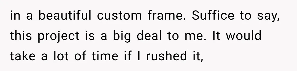 in a beautiful custom frame. Suffice to say, this project is a big deal to me. It would take a lot of time if I rushed it,