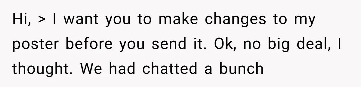 Hi, > I want you to make changes to my poster before you send it. Ok, no big deal, I thought. We had chatted a bunch