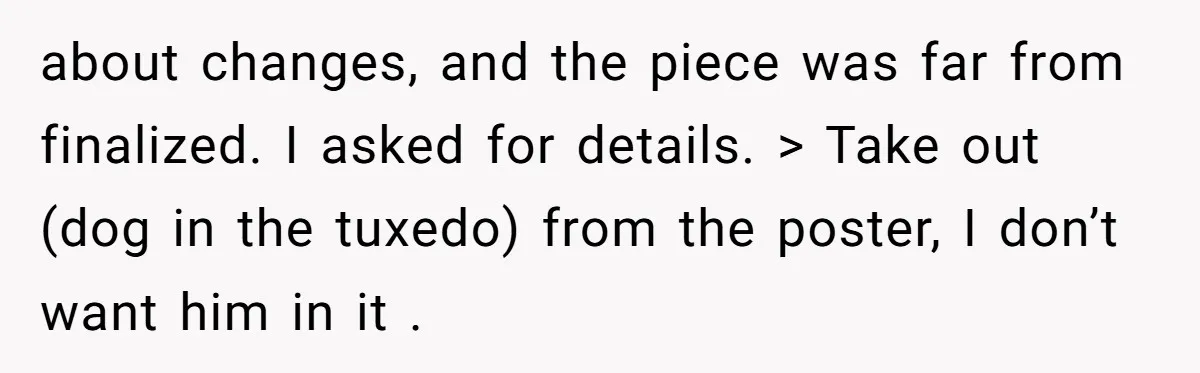 about changes, and the piece was far from finalized. I asked for details. > Take out (dog in the tuxedo) from the poster, I don’t want him in it .